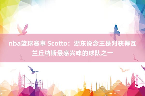 nba篮球赛事 Scotto：湖东说念主是对获得瓦兰丘纳斯最感兴味的球队之一