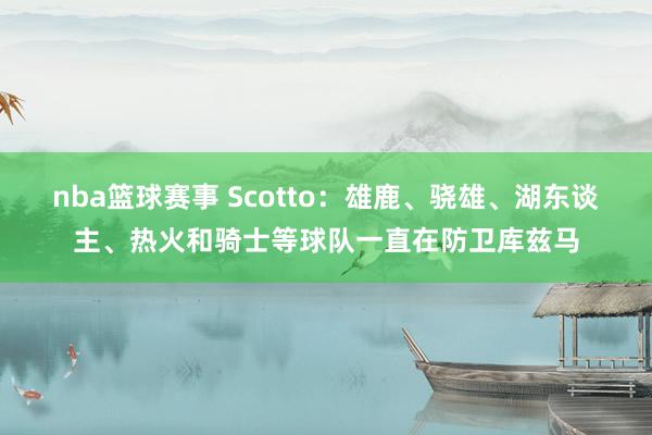 nba篮球赛事 Scotto：雄鹿、骁雄、湖东谈主、热火和骑士等球队一直在防卫库兹马