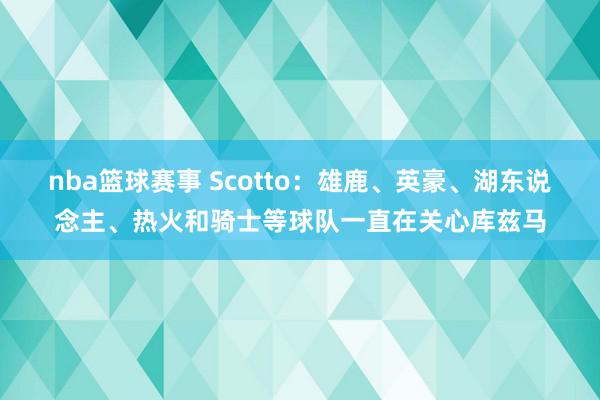 nba篮球赛事 Scotto：雄鹿、英豪、湖东说念主、热火和骑士等球队一直在关心库兹马