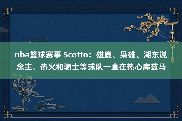 nba篮球赛事 Scotto：雄鹿、枭雄、湖东说念主、热火和骑士等球队一直在热心库兹马